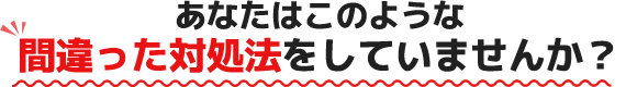 あなたはこのような間違った対処法をしていませんか?
