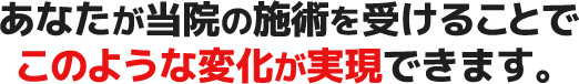 あなたが当院の施術を受けることで このような変化が実現できます。